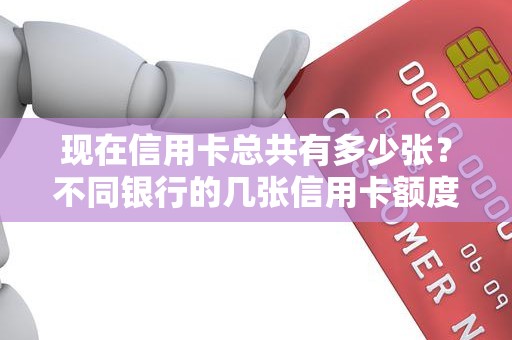 现在信用卡总共有多少张？不同银行的几张信用卡额度共享吗