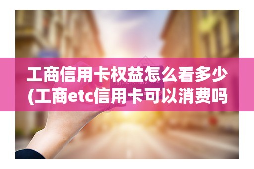 工商信用卡权益怎么看多少(工商etc信用卡可以消费吗)