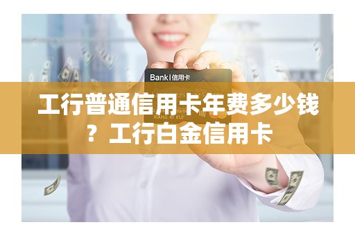 工行普通信用卡年费多少钱？工行白金信用卡
