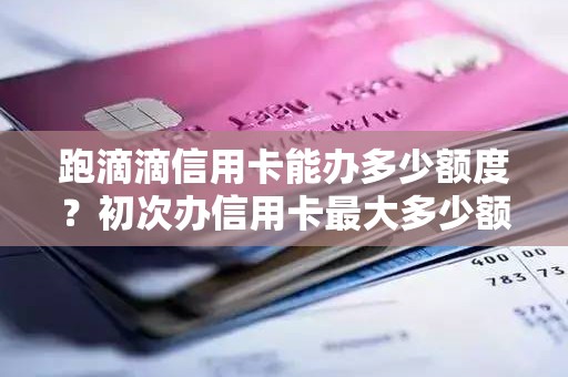 跑滴滴信用卡能办多少额度？初次办信用卡最大多少额度