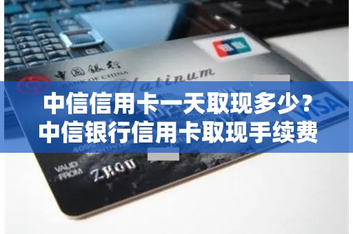 中信信用卡一天取现多少？中信银行信用卡取现手续费及利息