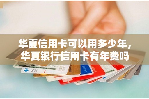华夏信用卡可以用多少年，华夏银行信用卡有年费吗