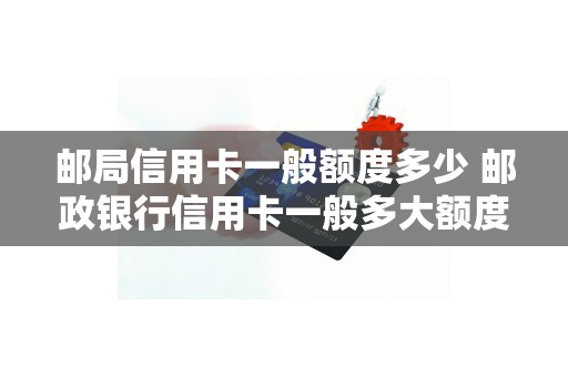 邮局信用卡一般额度多少 邮政银行信用卡一般多大额度