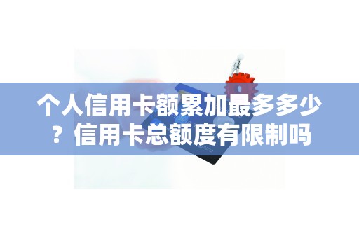 个人信用卡额累加最多多少？信用卡总额度有限制吗
