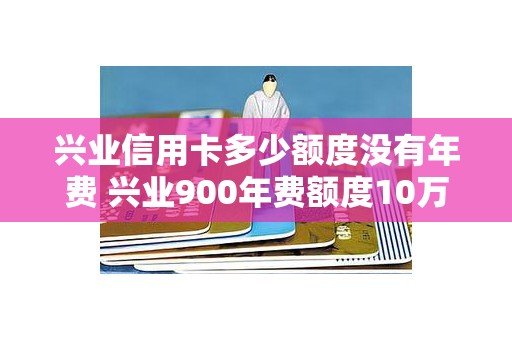 兴业信用卡多少额度没有年费 兴业900年费额度10万