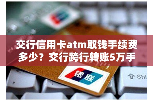交行信用卡atm取钱手续费多少？交行跨行转账5万手续费