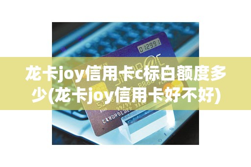龙卡joy信用卡c标白额度多少(龙卡joy信用卡好不好)