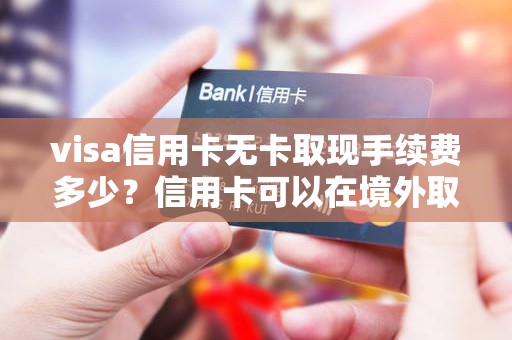 visa信用卡无卡取现手续费多少？信用卡可以在境外取现多少