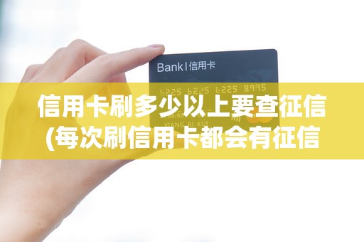 信用卡刷多少以上要查征信(每次刷信用卡都会有征信查询记录吗)