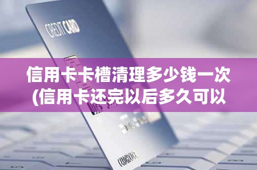 信用卡卡槽清理多少钱一次(信用卡还完以后多久可以刷出来)