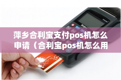 萍乡合利宝支付pos机怎么申请（合利宝pos机怎么用）