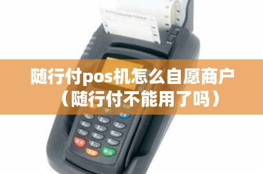 随行付pos机怎么自愿商户（随行付不能用了吗）