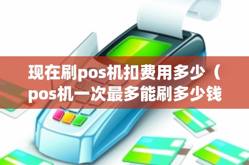 现在刷pos机扣费用多少(pos机一次最多能刷多少钱) 现在刷pos机扣费用多少(pos机一次最多能刷多少钱)
