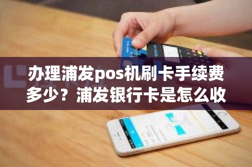 办理浦发pos机刷卡手续费多少？浦发银行卡是怎么收费的