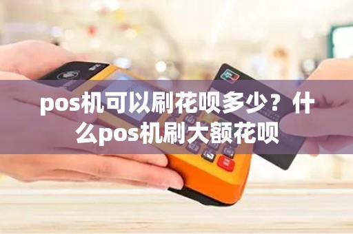 pos机可以刷花呗多少？什么pos机刷大额花呗