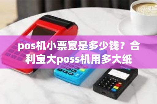 pos机小票宽是多少钱?合利宝大poss机用多大纸 pos机小票宽是多少钱?合利宝大poss机用多大纸