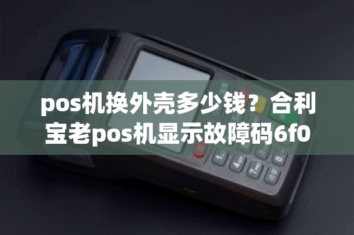 pos机换外壳多少钱？合利宝老pos机显示故障码6f00f