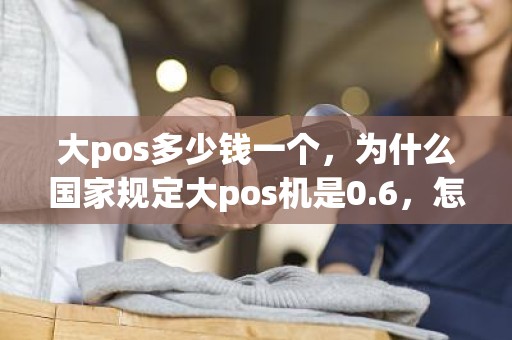 大pos多少钱一个，为什么国家规定大pos机是0.6，怎么有的还是0.55