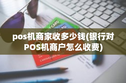pos机商家收多少钱(银行对POS机商户怎么收费)