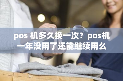 pos 机多久换一次？pos机一年没用了还能继续用么