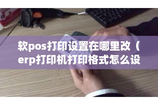 软pos打印设置在哪里改(erp打印机打印格式怎么设置) 软pos打印设置在哪里改(erp打印机打印格式怎么设置)