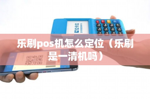 乐刷pos机怎么定位（乐刷是一清机吗）