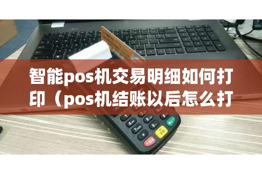 智能pos机交易明细如何打印（pos机结账以后怎么打明细）