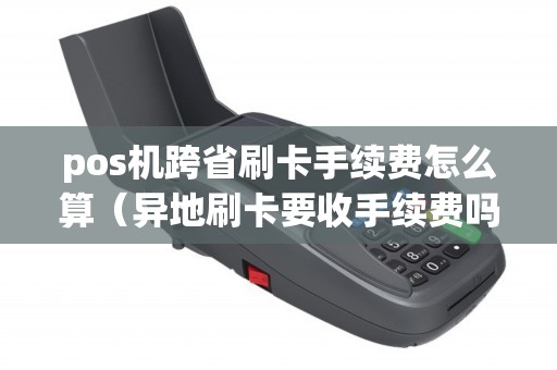 pos机跨省刷卡手续费怎么算（异地刷卡要收手续费吗）