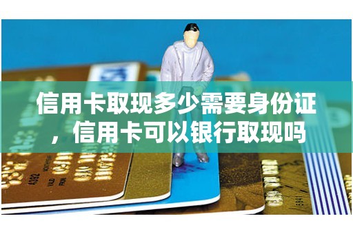 信用卡取现多少需要身份证，信用卡可以银行取现吗