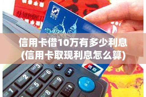 信用卡借10万有多少利息(信用卡取现利息怎么算)