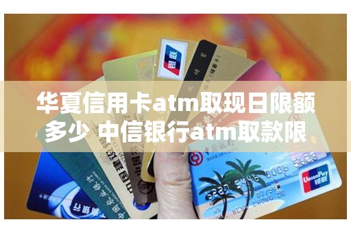 华夏信用卡atm取现日限额多少 中信银行atm取款限额