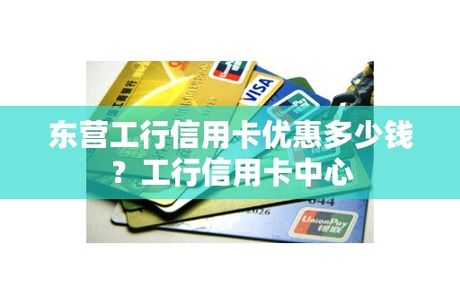 东营工行信用卡优惠多少钱？工行信用卡中心