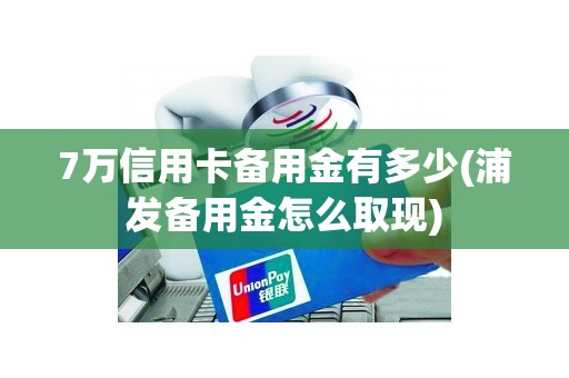 7万信用卡备用金有多少(浦发备用金怎么取现)