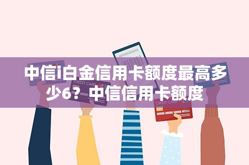 中信i白金信用卡额度最高多少6？中信信用卡额度
