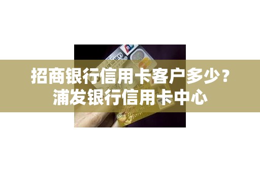 招商银行信用卡客户多少？浦发银行信用卡中心