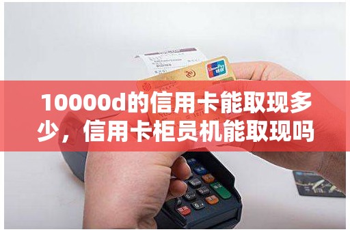 10000d的信用卡能取现多少，信用卡柜员机能取现吗