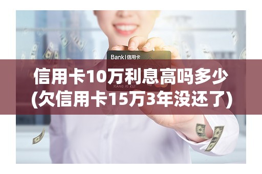 信用卡10万利息高吗多少(欠信用卡15万3年没还了)