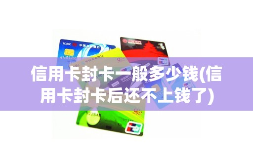 信用卡封卡一般多少钱(信用卡封卡后还不上钱了)