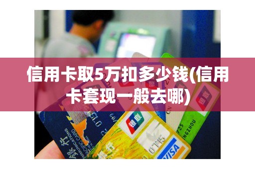信用卡取5万扣多少钱(信用卡套现一般去哪)