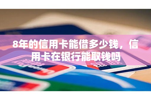 8年的信用卡能借多少钱,信用卡在银行能取钱吗 8年的信用卡能借多少钱,信用卡在银行能取钱吗