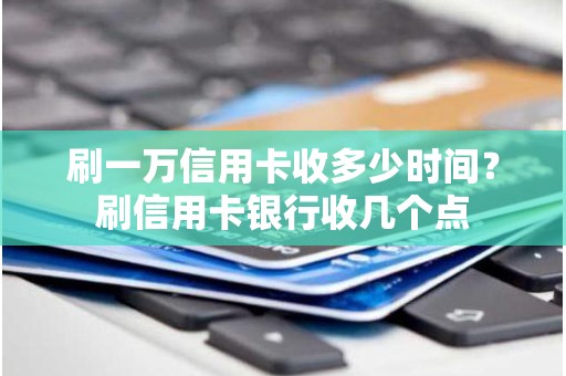 刷一万信用卡收多少时间？刷信用卡银行收几个点