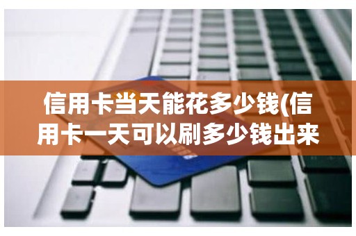 信用卡当天能花多少钱(信用卡一天可以刷多少钱出来)