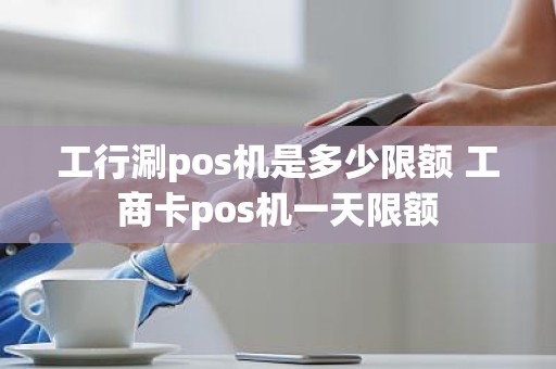 工行涮pos机是多少限额 工商卡pos机一天限额