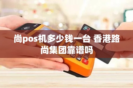 尚pos机多少钱一台 香港路尚集团靠谱吗