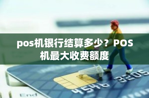 pos机银行结算多少？POS机最大收费额度