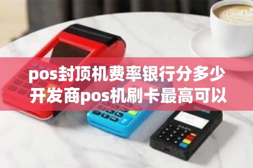 pos封顶机费率银行分多少 开发商pos机刷卡最高可以刷多少金额
