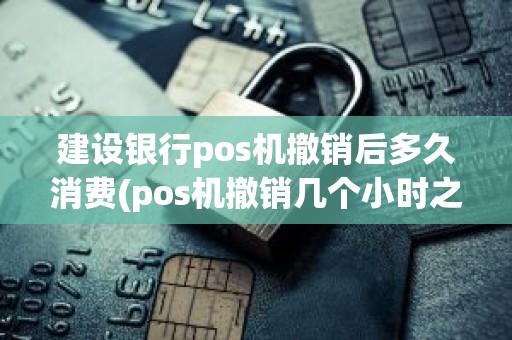 建设银行pos机撤销后多久消费(pos机撤销几个小时之内有效)
