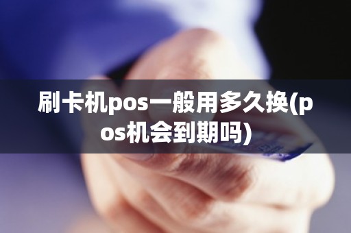 刷卡机pos一般用多久换(pos机会到期吗)