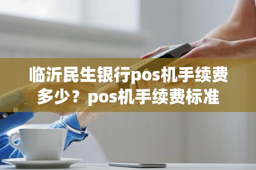 临沂民生银行pos机手续费多少?pos机手续费标准 临沂民生银行pos机手续费多少?pos机手续费标准