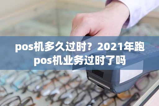 pos机多久过时？2021年跑pos机业务过时了吗